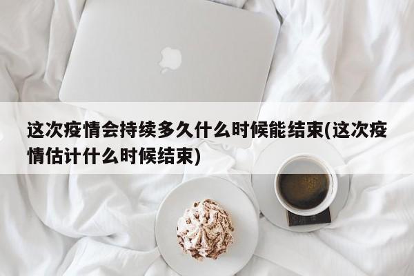 这次疫情会持续多久什么时候能结束(这次疫情估计什么时候结束)