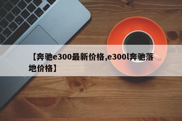 【奔驰e300最新价格,e300l奔驰落地价格】