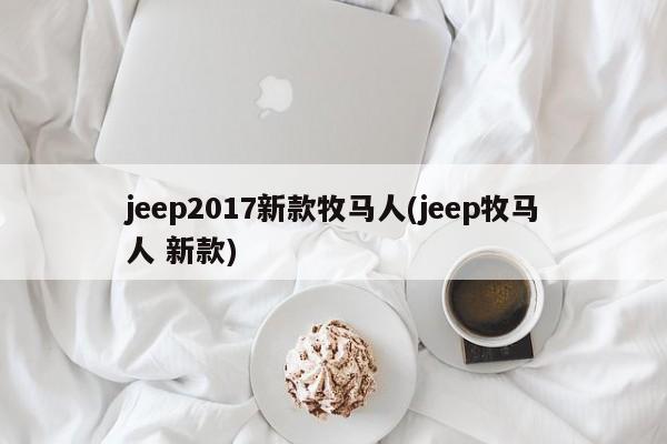 jeep2017新款牧马人(jeep牧马人 新款)