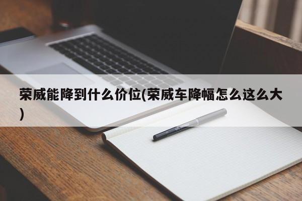 荣威能降到什么价位(荣威车降幅怎么这么大)
