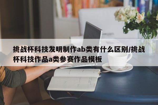 挑战杯科技发明制作ab类有什么区别/挑战杯科技作品a类参赛作品模板