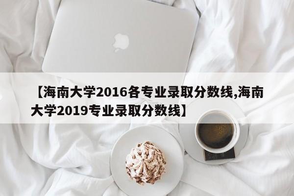 【海南大学2016各专业录取分数线,海南大学2019专业录取分数线】