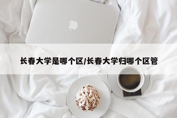 长春大学是哪个区/长春大学归哪个区管