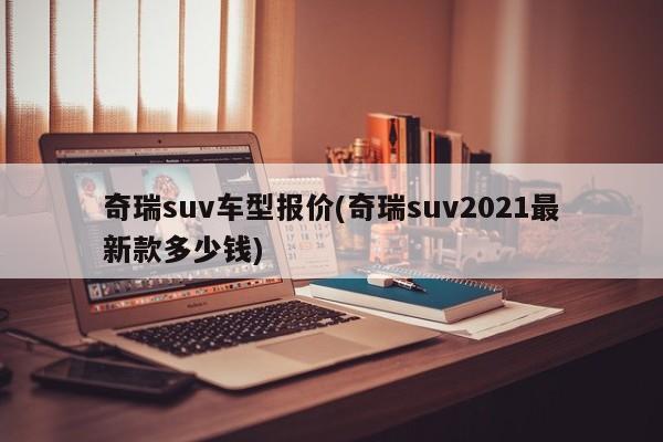 奇瑞suv车型报价(奇瑞suv2021最新款多少钱)