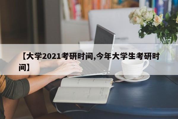 【大学2021考研时间,今年大学生考研时间】