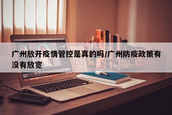 广州放开疫情管控是真的吗/广州防疫政策有没有放宽