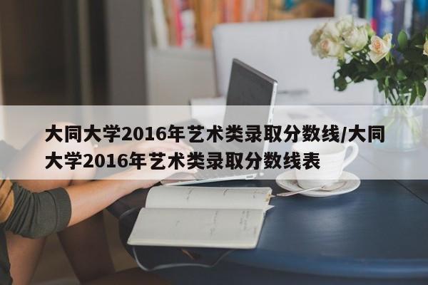 大同大学2016年艺术类录取分数线/大同大学2016年艺术类录取分数线表