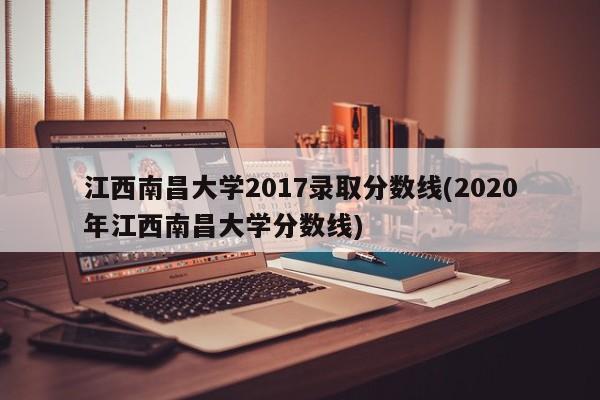 江西南昌大学2017录取分数线(2020年江西南昌大学分数线)