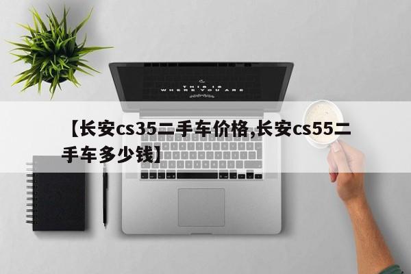 【长安cs35二手车价格,长安cs55二手车多少钱】