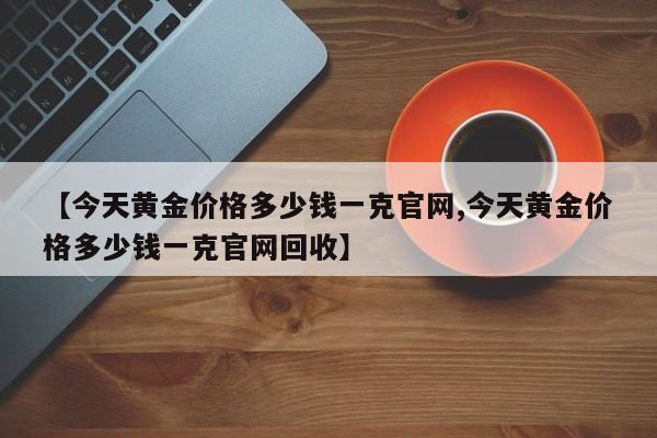 【今天黄金价格多少钱一克官网,今天黄金价格多少钱一克官网回收】