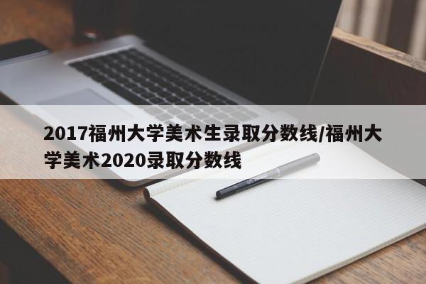 2017福州大学美术生录取分数线/福州大学美术2020录取分数线