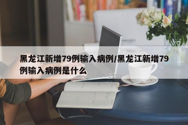 黑龙江新增79例输入病例/黑龙江新增79例输入病例是什么