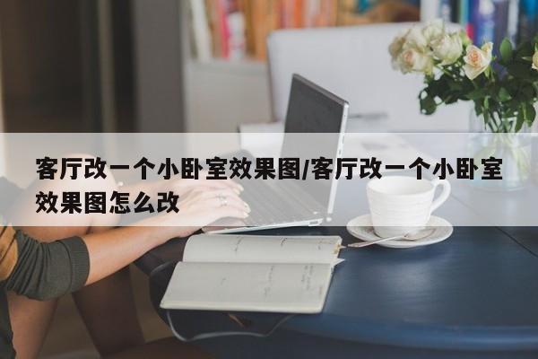 客厅改一个小卧室效果图/客厅改一个小卧室效果图怎么改