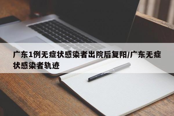 广东1例无症状感染者出院后复阳/广东无症状感染者轨迹