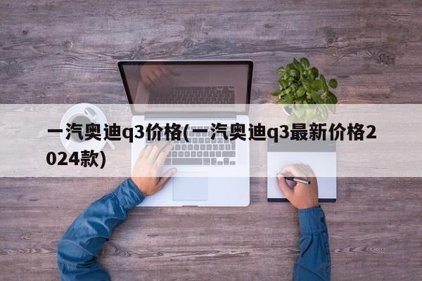 一汽奥迪q3价格(一汽奥迪q3最新价格2024款)