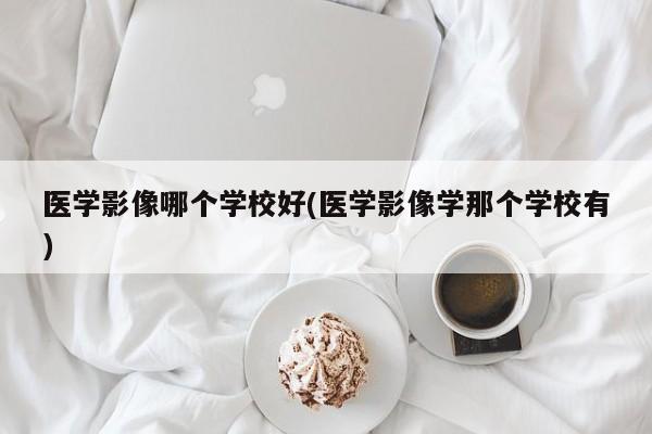 医学影像哪个学校好(医学影像学那个学校有)