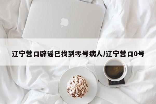 辽宁营口辟谣已找到零号病人/辽宁营口0号