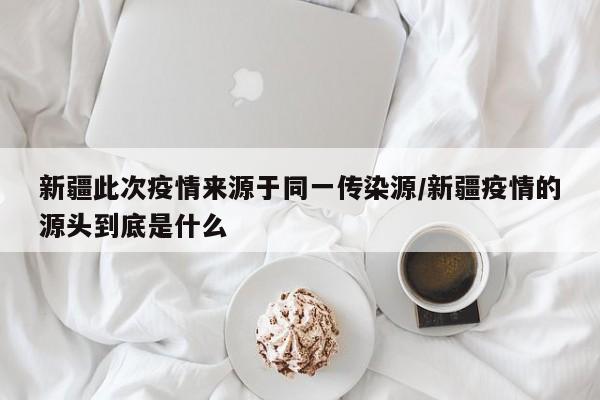 新疆此次疫情来源于同一传染源/新疆疫情的源头到底是什么