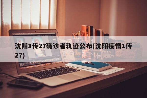 沈阳1传27确诊者轨迹公布(沈阳疫情1传27)