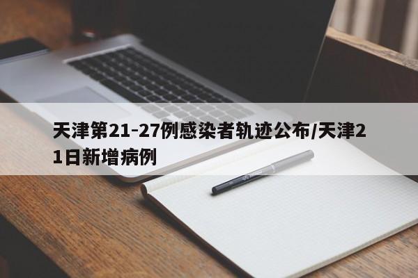 天津第21-27例感染者轨迹公布/天津21日新增病例