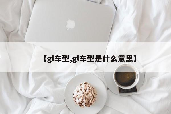 【gl车型,gl车型是什么意思】