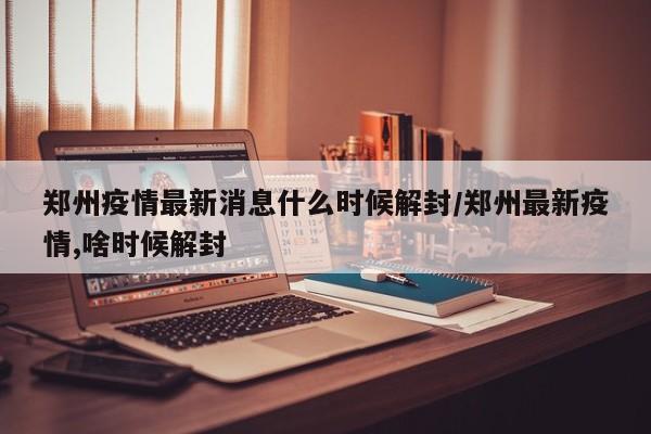 郑州疫情最新消息什么时候解封/郑州最新疫情,啥时候解封