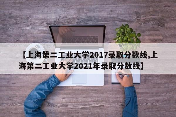 【上海第二工业大学2017录取分数线,上海第二工业大学2021年录取分数线】