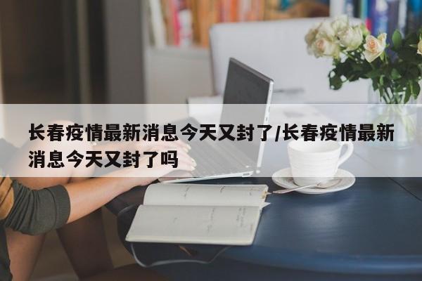 长春疫情最新消息今天又封了/长春疫情最新消息今天又封了吗