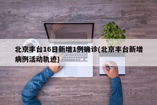 北京丰台16日新增1例确诊(北京丰台新增病例活动轨迹)