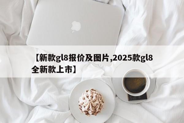 【新款gl8报价及图片,2025款gl8全新款上市】