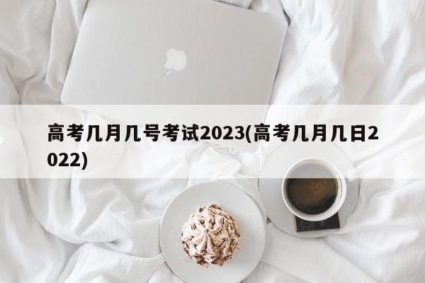 高考几月几号考试2023(高考几月几日2022)
