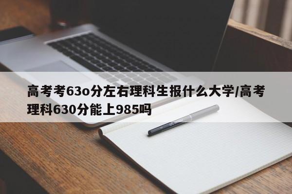 高考考63o分左右理科生报什么大学/高考理科630分能上985吗