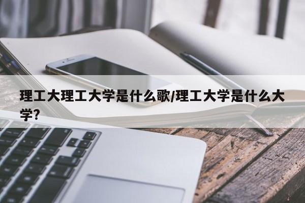 理工大理工大学是什么歌/理工大学是什么大学?