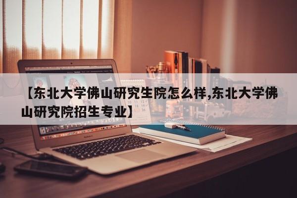 【东北大学佛山研究生院怎么样,东北大学佛山研究院招生专业】