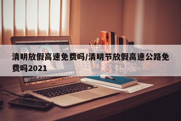 清明放假高速免费吗/清明节放假高速公路免费吗2021
