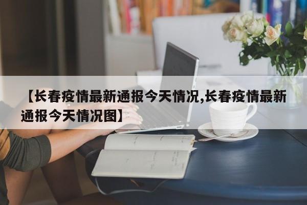 【长春疫情最新通报今天情况,长春疫情最新通报今天情况图】