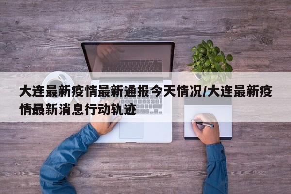 大连最新疫情最新通报今天情况/大连最新疫情最新消息行动轨迹