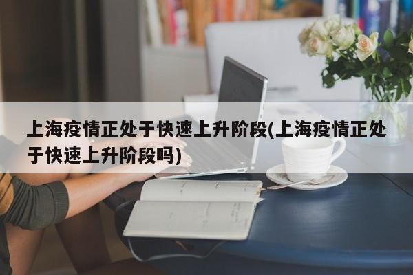 上海疫情正处于快速上升阶段(上海疫情正处于快速上升阶段吗)