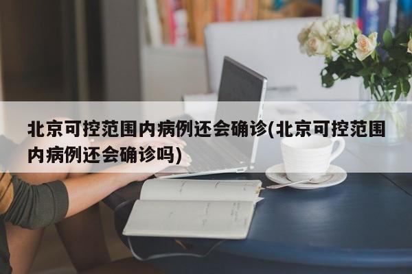 北京可控范围内病例还会确诊(北京可控范围内病例还会确诊吗)