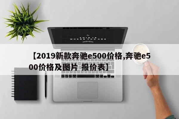 【2019新款奔驰e500价格,奔驰e500价格及图片 报价表】