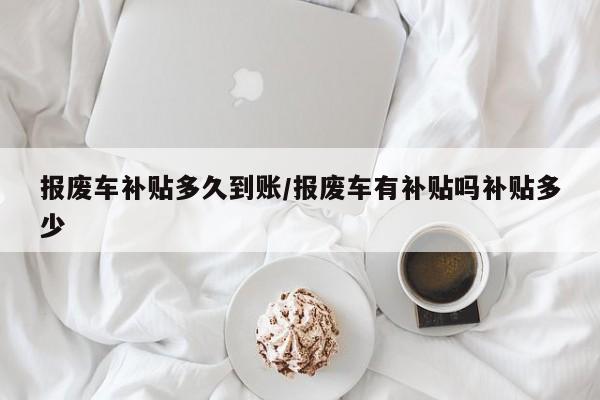 报废车补贴多久到账/报废车有补贴吗补贴多少