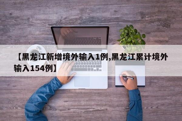 【黑龙江新增境外输入1例,黑龙江累计境外输入154例】