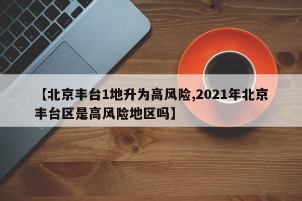 【北京丰台1地升为高风险,2021年北京丰台区是高风险地区吗】