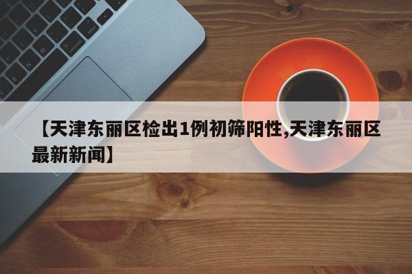 【天津东丽区检出1例初筛阳性,天津东丽区最新新闻】