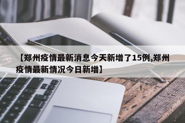 【郑州疫情最新消息今天新增了15例,郑州疫情最新情况今日新增】