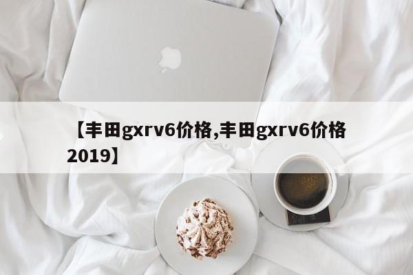 【丰田gxrv6价格,丰田gxrv6价格2019】