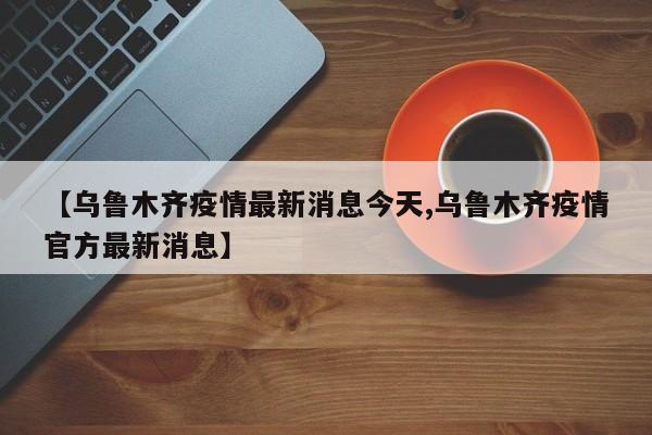 【乌鲁木齐疫情最新消息今天,乌鲁木齐疫情官方最新消息】