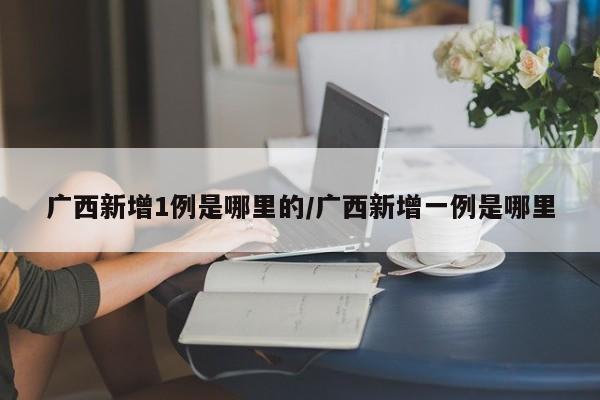 广西新增1例是哪里的/广西新增一例是哪里