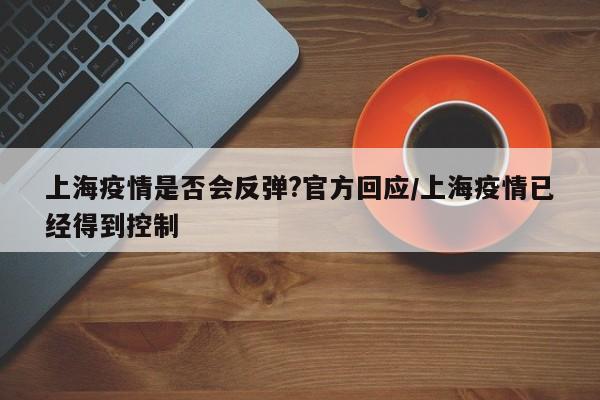 上海疫情是否会反弹?官方回应/上海疫情已经得到控制