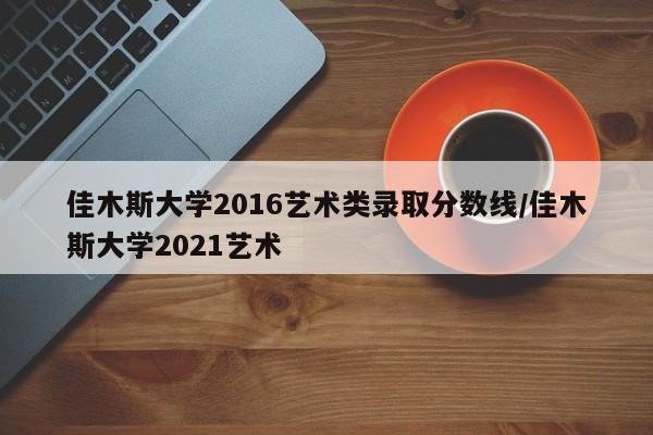佳木斯大学2016艺术类录取分数线/佳木斯大学2021艺术